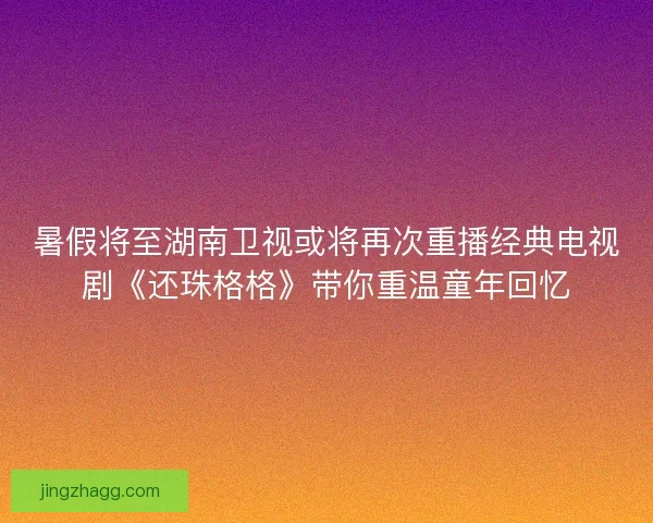 暑假将至湖南卫视或将再次重播经典电视剧《还珠格格》带你重温童年回忆