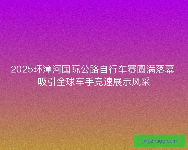 2025环漳河国际公路自行车赛圆满落幕 吸引全球车手竞速展示风采
