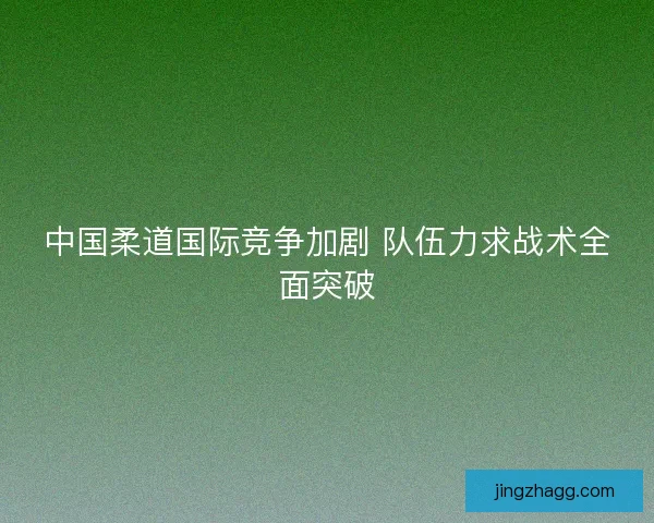 中国柔道国际竞争加剧 队伍力求战术全面突破